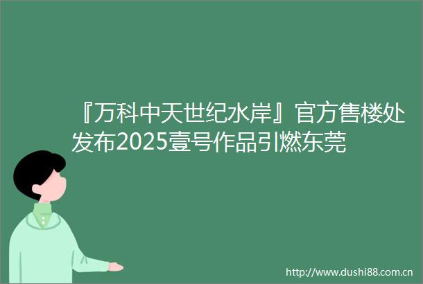 『万科中天世纪水岸』官方售楼处发布2025壹号作品引燃东莞