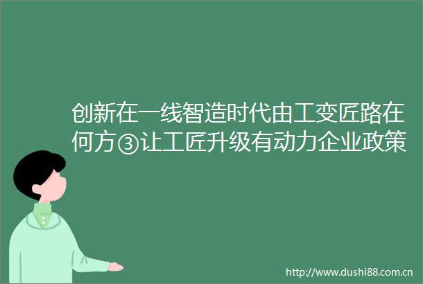 创新在一线智造时代由工变匠路在何方③让工匠升级有动力企业政策配套岂能少