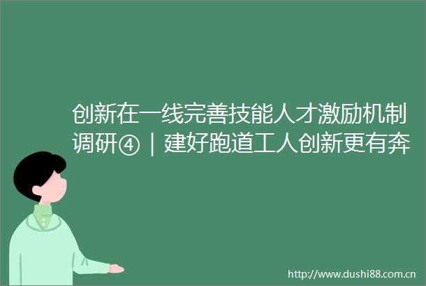 创新在一线完善技能人才激励机制调研④｜建好跑道工人创新更有奔头