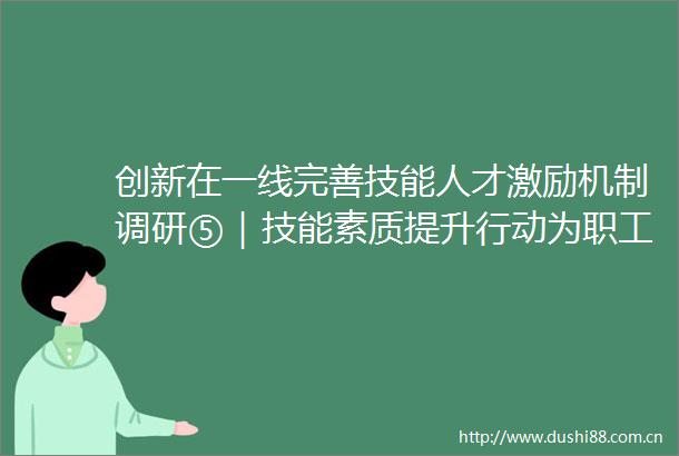 创新在一线完善技能人才激励机制调研⑤｜技能素质提升行动为职工搭建成长阶梯