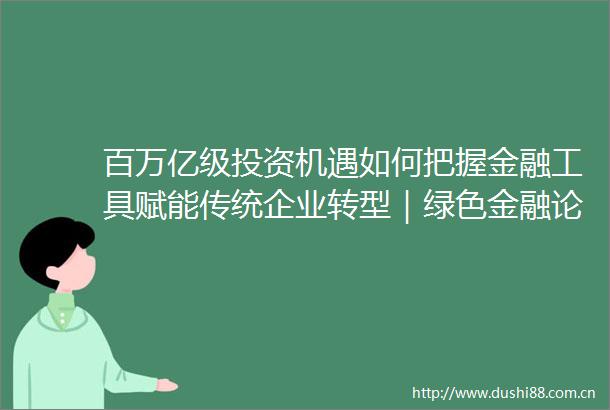 百万亿级投资机遇如何把握金融工具赋能传统企业转型｜绿色金融论坛