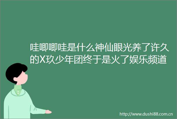 哇唧唧哇是什么神仙眼光养了许久的X玖少年团终于是火了娱乐频道东方资讯