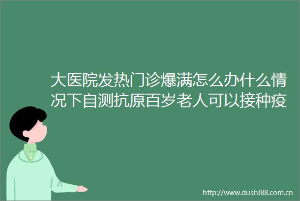 大医院发热门诊爆满怎么办什么情况下自测抗原百岁老人可以接种疫苗吗热点问题答疑