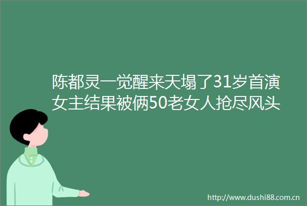陈都灵一觉醒来天塌了31岁首演女主结果被俩50老女人抢尽风头