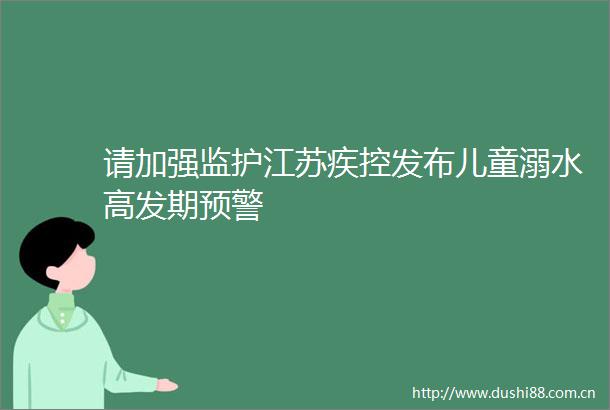 请加强监护江苏疾控发布儿童溺水高发期预警