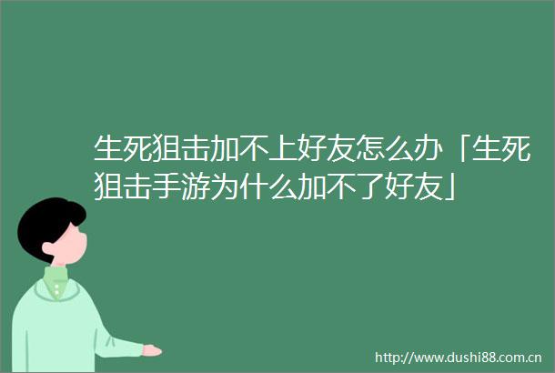 生死狙击加不上好友怎么办「生死狙击手游为什么加不了好友」