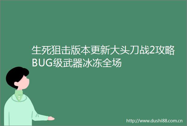 生死狙击版本更新大头刀战2攻略BUG级武器冰冻全场