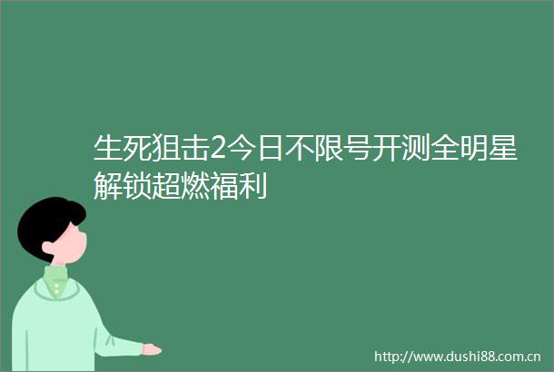 生死狙击2今日不限号开测全明星解锁超燃福利