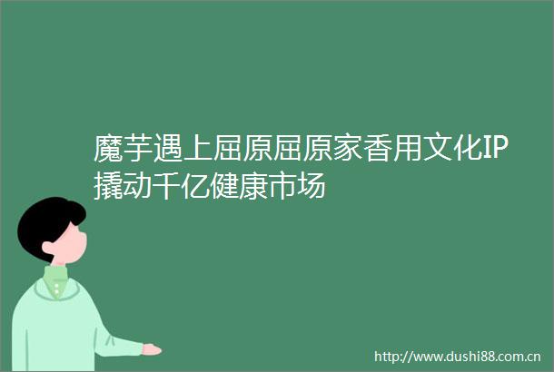 魔芋遇上屈原屈原家香用文化IP撬动千亿健康市场