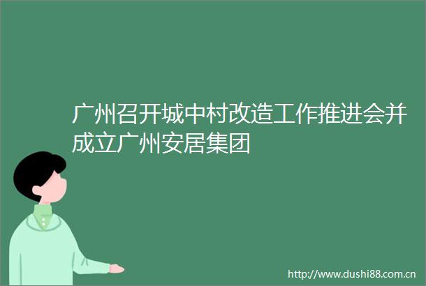 广州召开城中村改造工作推进会并成立广州安居集团