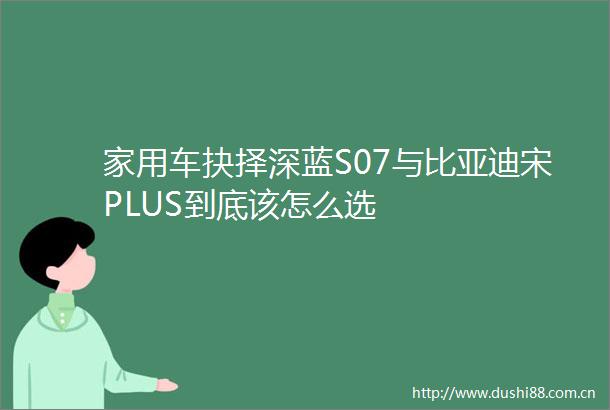 家用车抉择深蓝S07与比亚迪宋PLUS到底该怎么选