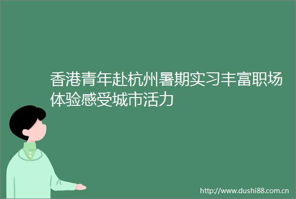 香港青年赴杭州暑期实习丰富职场体验感受城市活力