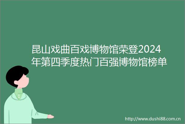 昆山戏曲百戏博物馆荣登2024年第四季度热门百强博物馆榜单