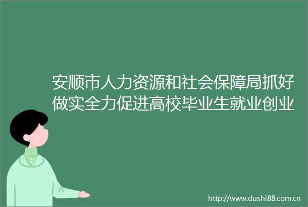 安顺市人力资源和社会保障局抓好做实全力促进高校毕业生就业创业