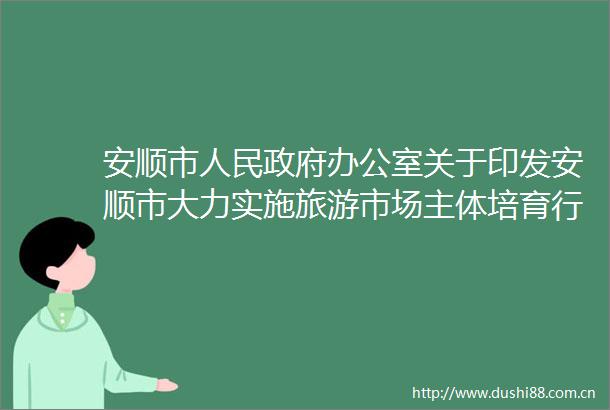 安顺市办公室关于印发安顺市大力实施旅游市场主体培育行动方案的通知