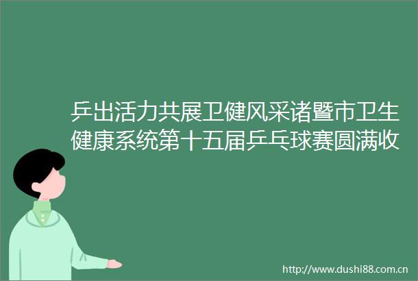 乒出活力共展卫健风采诸暨市卫生健康系统第十五届乒乓球赛圆满收官