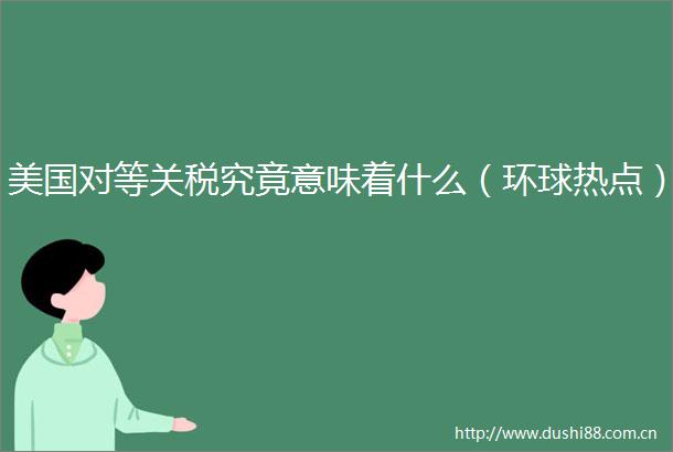 美国对等关税究竟意味着什么（环球热点）