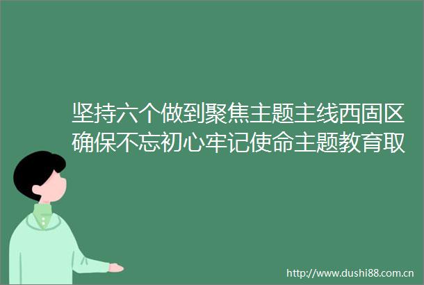 坚持六个做到聚焦主题主线西固区确保不忘初心牢记使命主题教育取得实效