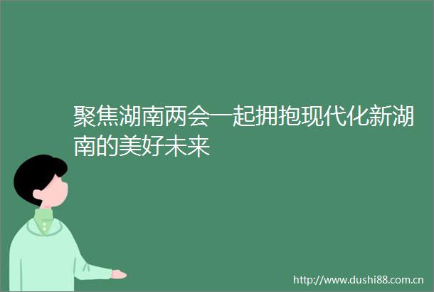 聚焦湖南两会一起拥抱现代化新湖南的美好未来