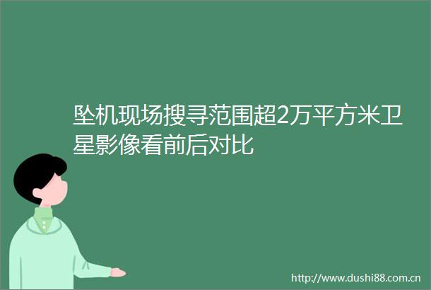 坠机现场搜寻范围超2万平方米卫星影像看前后对比