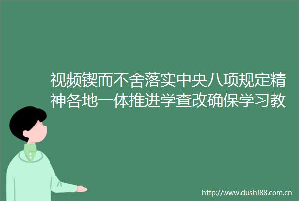 视频锲而不舍落实中央八项规定精神各地一体推进学查改确保学习教育成果可感可及
