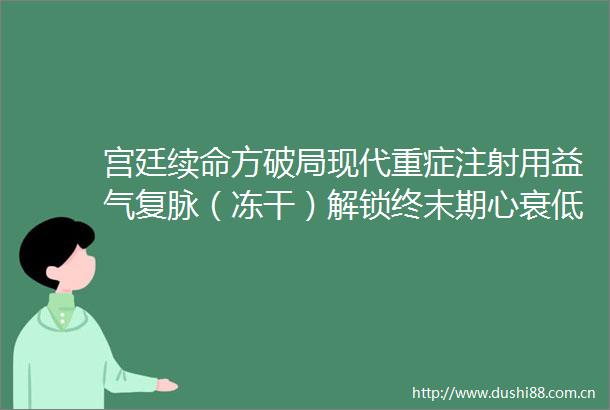 宫廷续命方破局现代重症注射用益气复脉（冻干）解锁终末期心衰低血压救治密码