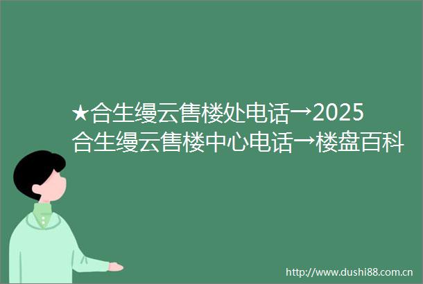 ★合生缦云售楼处电话→2025合生缦云售楼中心电话→楼盘百科→合生缦云首页网站→楼盘百科→首页网站→合生缦云24小时热线电话