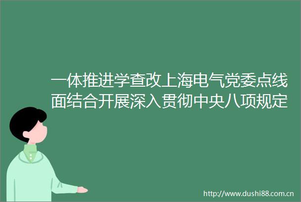 一体推进学查改上海电气党委点线面结合开展深入贯彻中央八项规定精神学习教育