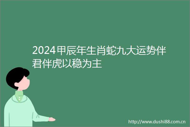 2024甲辰年生肖蛇九大运势伴君伴虎以稳为主