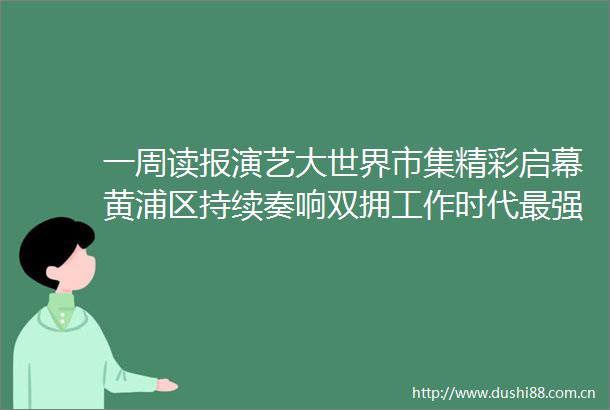 一周读报演艺大世界市集精彩启幕黄浦区持续奏响双拥工作时代最强音