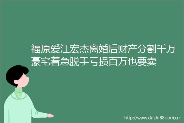 福原爱江宏杰离婚后财产分割千万豪宅着急脱手亏损百万也要卖