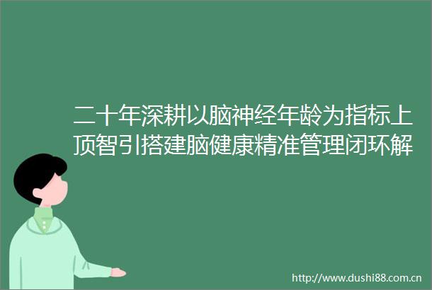 二十年深耕以脑神经年龄为指标上顶智引搭建脑健康精准管理闭环解决方案