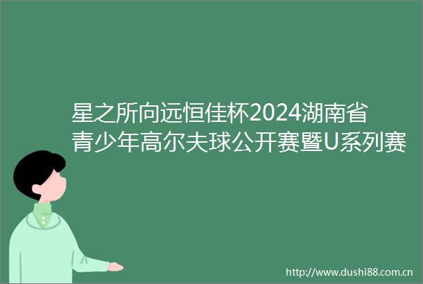 星之所向远恒佳杯2024湖南省青少年高尔夫球公开赛暨U系列赛第二站收杆