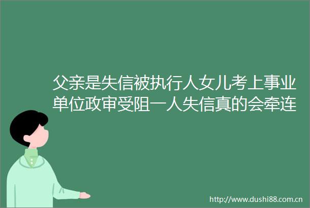 父亲是失信被执行人女儿考上事业单位政审受阻一人失信真的会牵连全家