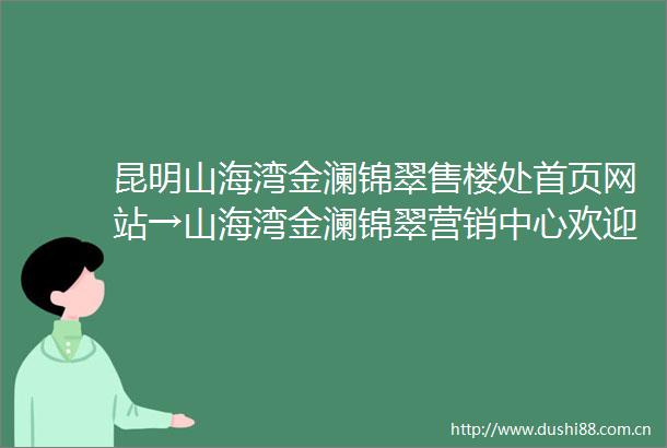 昆明山海湾金澜锦翠售楼处首页网站→山海湾金澜锦翠营销中心欢迎您楼盘详情最新价格户型图容积率售楼处