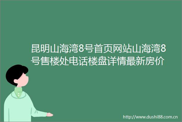昆明山海湾8号首页网站山海湾8号售楼处电话楼盘详情最新房价