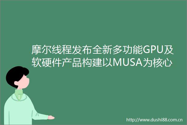 摩尔线程发布全新多功能GPU及软硬件产品构建以MUSA为核心的全栈能力