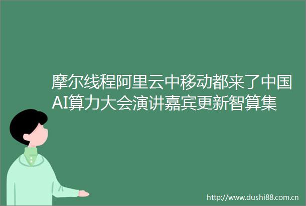 摩尔线程阿里云中移动都来了AI算力大会演讲嘉宾更新智算集群异构混训技术研讨会议程也已出炉