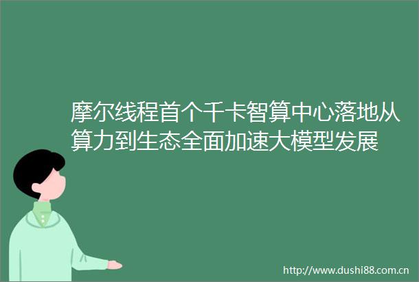 摩尔线程首个千卡智算中心落地从算力到生态全面加速大模型发展