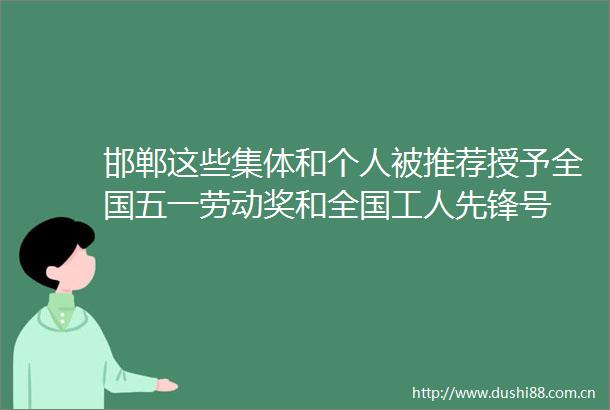 邯郸这些集体和个人被推荐授予全国五一劳动奖和全国工人先锋号