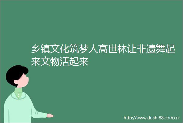 乡镇文化筑梦人高世林让非遗舞起来文物活起来