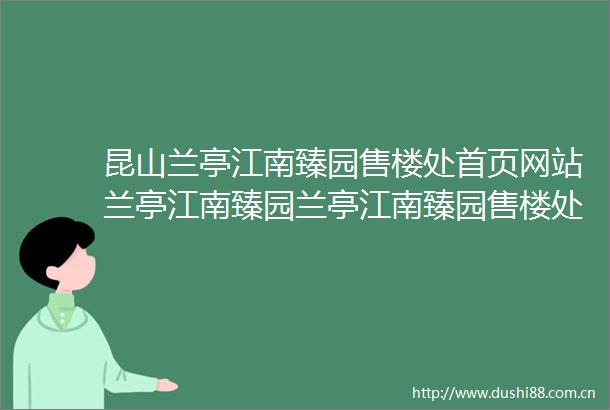 昆山兰亭江南臻园售楼处首页网站兰亭江南臻园兰亭江南臻园售楼处欢迎您楼盘详情兰亭江南臻园售楼处