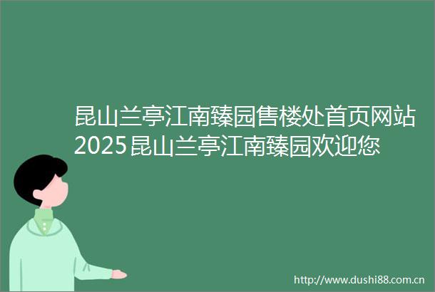 昆山兰亭江南臻园售楼处首页网站2025昆山兰亭江南臻园欢迎您昆山兰亭江南臻园售楼处电话地址备案价楼盘详情