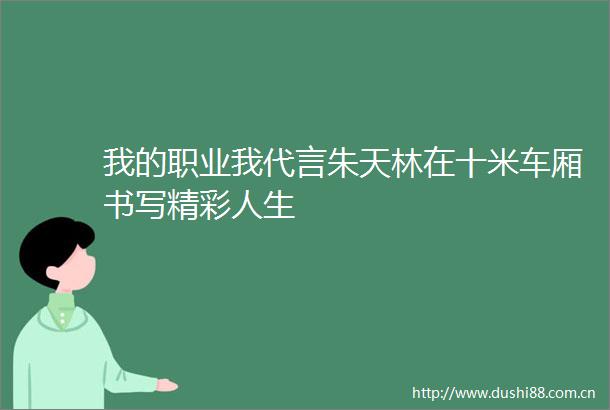 我的职业我代言朱天林在十米车厢书写精彩人生