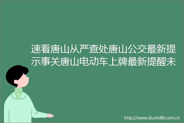 速看唐山从严查处唐山公交最新提示事关唐山电动车上牌最新提醒未来两周尤其要当心停电通知
