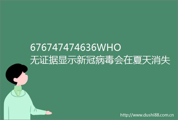 676747474636WHO无显示新冠病毒会在夏天消失