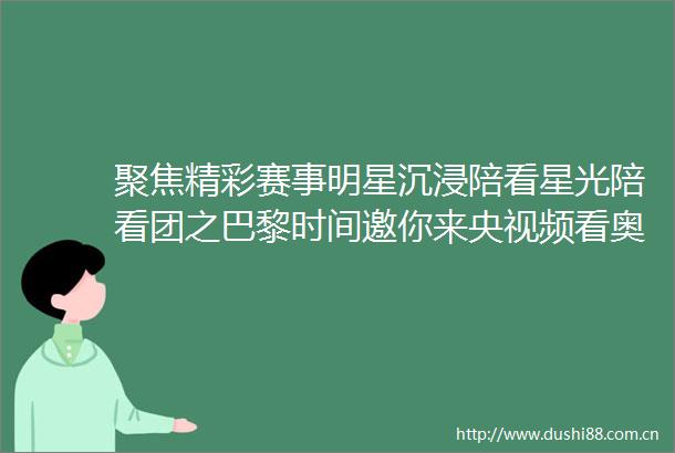 聚焦精彩赛事明星沉浸陪看星光陪看团之巴黎时间邀你来央视频看奥运