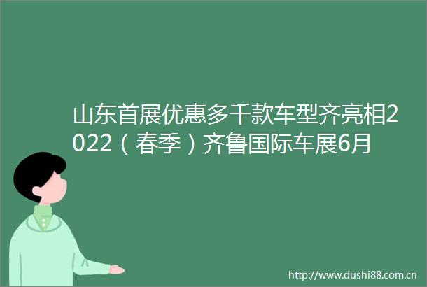 山东首展优惠多千款车型齐亮相2022（春季）齐鲁国际车展6月9日13日在济南盛大举行