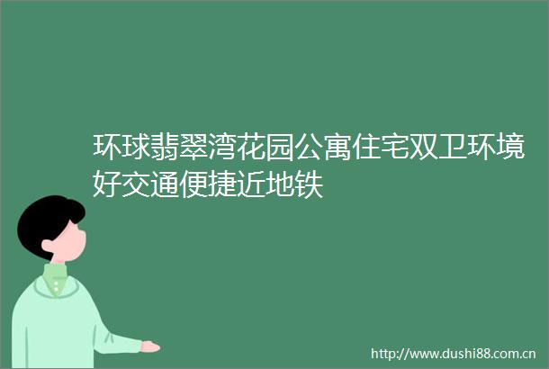 环球翡翠湾花园公寓住宅双卫环境好交通便捷近地铁