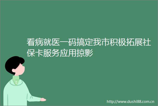 看病就医一码搞定我市积极拓展社保卡服务应用掠影